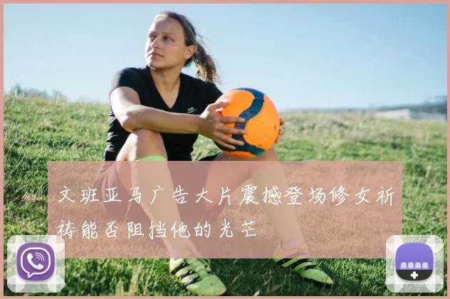文班亚马广告大片震撼登场修女祈祷能否阻挡他的光芒