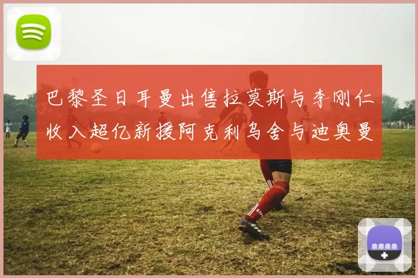 巴黎圣日耳曼出售拉莫斯与李刚仁收入超亿新援阿克利乌舍与迪奥曼德即将加盟