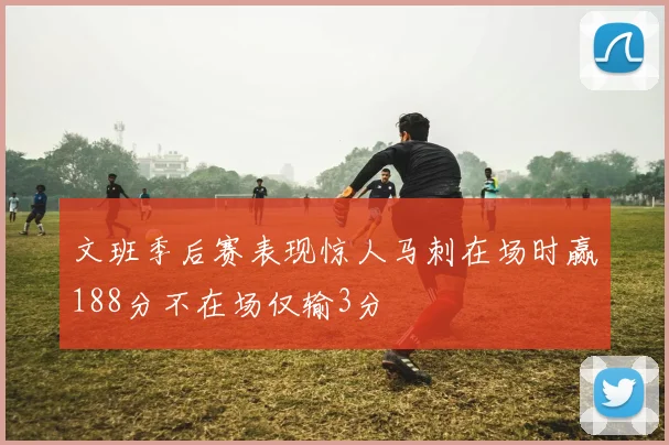 文班季后赛表现惊人马刺在场时赢188分不在场仅输3分