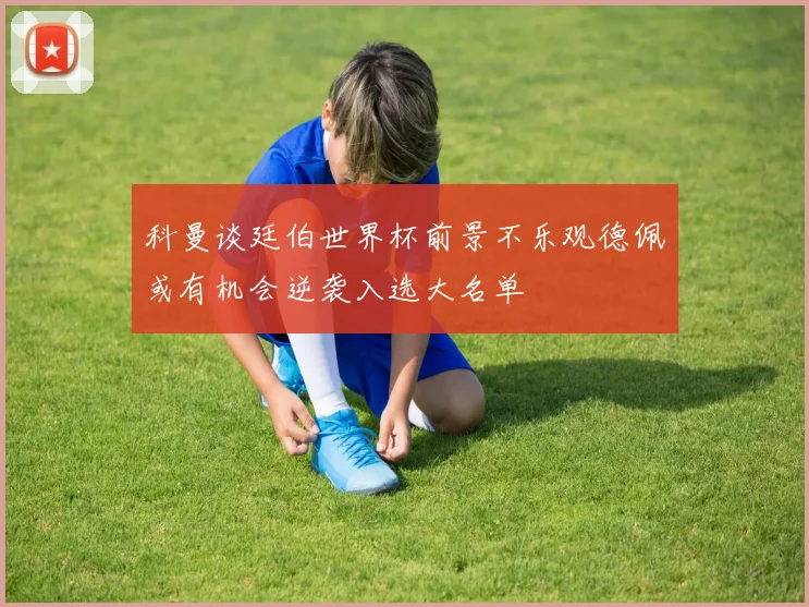 科曼谈廷伯世界杯前景不乐观德佩或有机会逆袭入选大名单