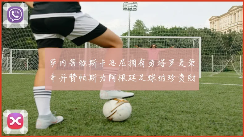 萨内蒂称斯卡洛尼拥有劳塔罗是荣幸并赞帕斯为阿根廷足球的珍贵财富
