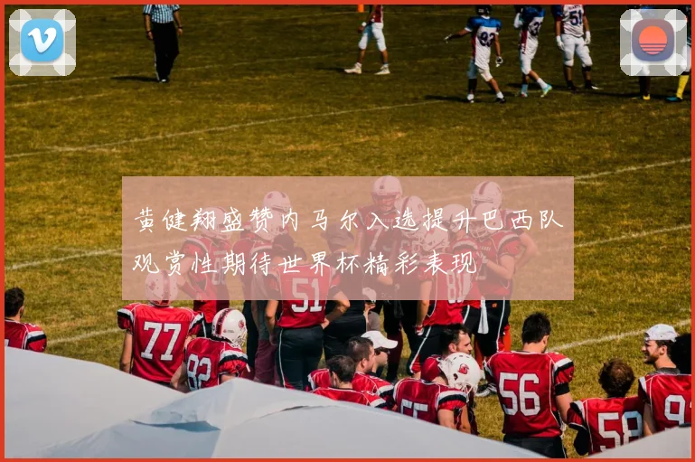 黄健翔盛赞内马尔入选提升巴西队观赏性期待世界杯精彩表现