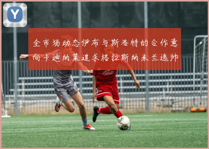 全市场动态伊布与斯洛特的合作意向卡迪纳莱追求格拉斯纳米兰选帅困境加剧