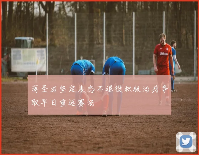 蒋圣龙坚定表态不退役积极治疗争取早日重返赛场