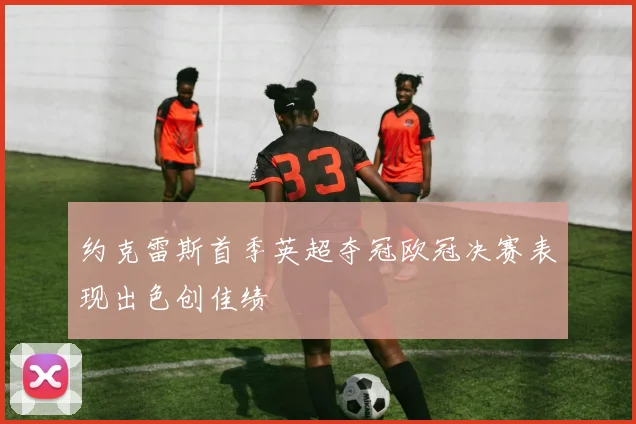 约克雷斯首季英超夺冠欧冠决赛表现出色创佳绩
