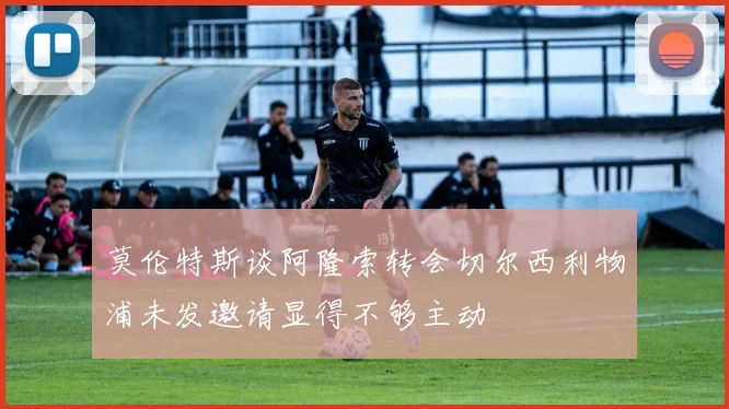 莫伦特斯谈阿隆索转会切尔西利物浦未发邀请显得不够主动
