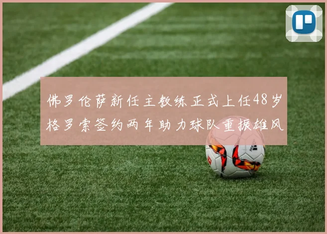 佛罗伦萨新任主教练正式上任48岁格罗索签约两年助力球队重振雄风